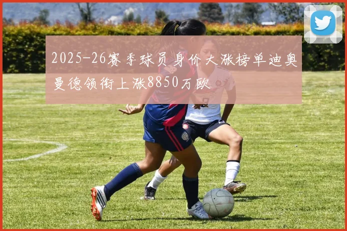 2025-26赛季球员身价大涨榜单迪奥曼德领衔上涨8850万欧