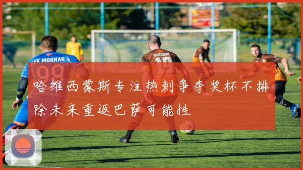 哈维西蒙斯专注热刺争夺奖杯不排除未来重返巴萨可能性