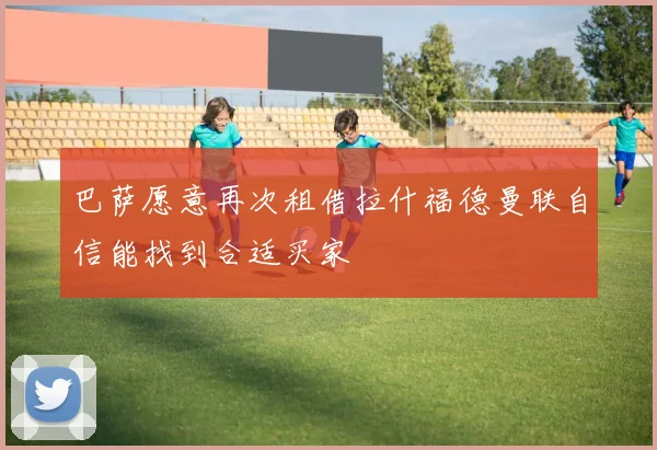 巴萨愿意再次租借拉什福德曼联自信能找到合适买家