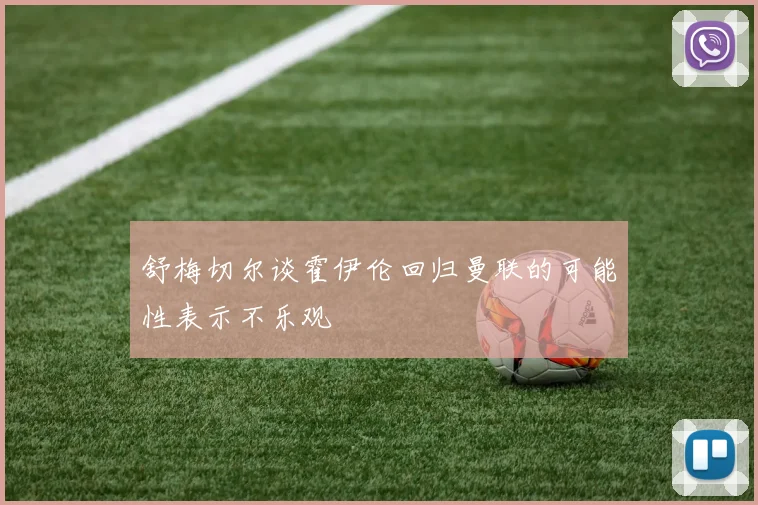 舒梅切尔谈霍伊伦回归曼联的可能性表示不乐观