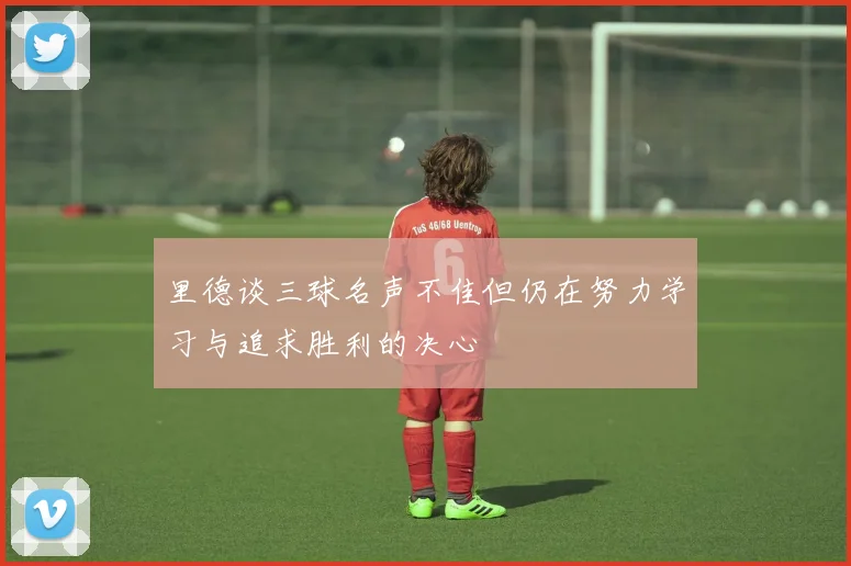 里德谈三球名声不佳但仍在努力学习与追求胜利的决心