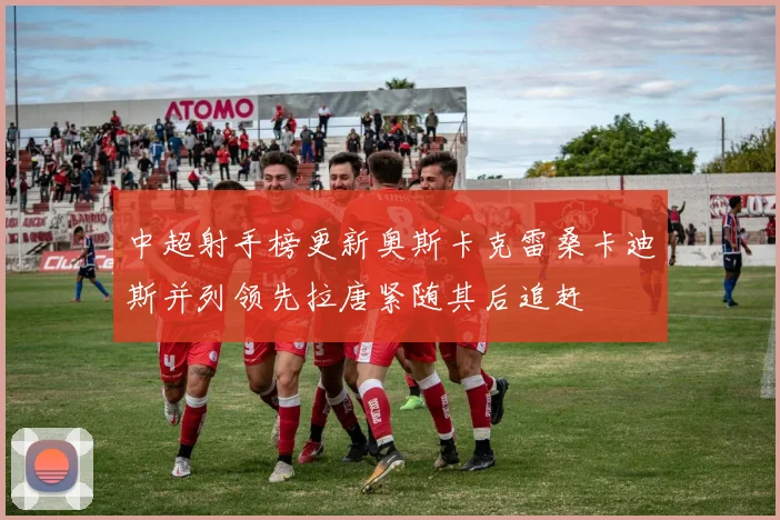 中超射手榜更新奥斯卡克雷桑卡迪斯并列领先拉唐紧随其后追赶