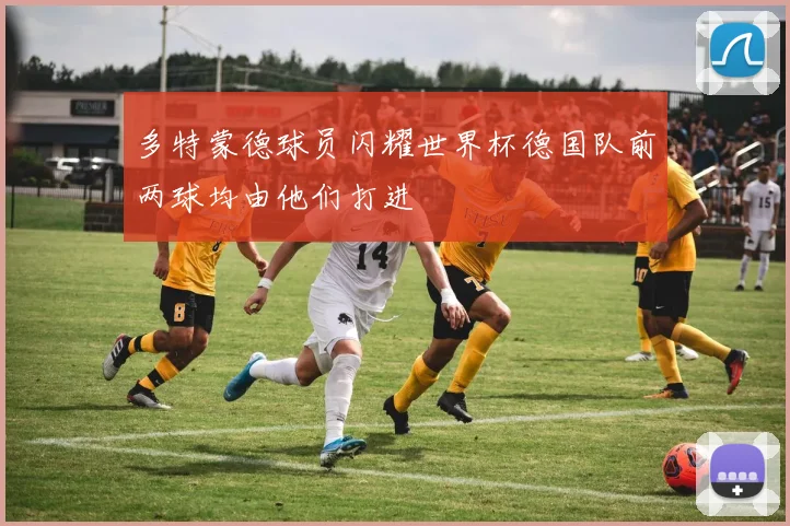 多特蒙德球员闪耀世界杯德国队前两球均由他们打进