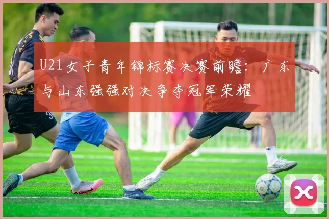 U21女子青年锦标赛决赛前瞻：广东与山东强强对决争夺冠军荣耀