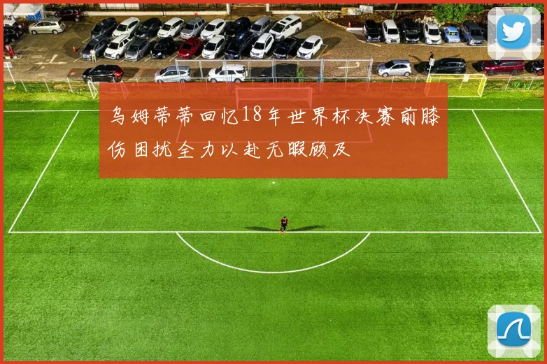 乌姆蒂蒂回忆18年世界杯决赛前膝伤困扰全力以赴无暇顾及