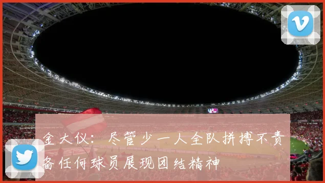 金大仪：尽管少一人全队拼搏不责备任何球员展现团结精神