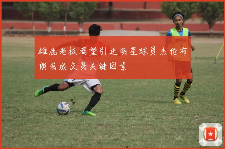 雄鹿老板渴望引进明星球员杰伦布朗或成交易关键因素