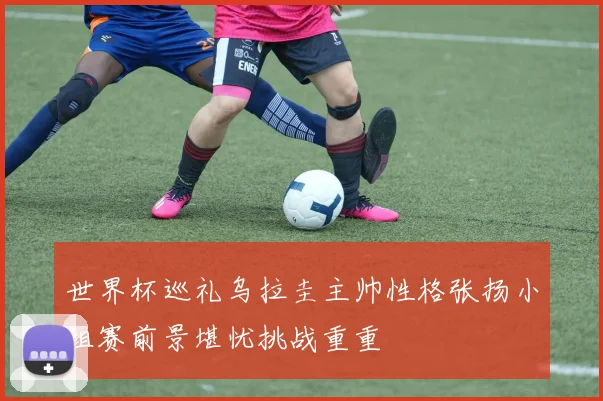 世界杯巡礼乌拉圭主帅性格张扬小组赛前景堪忧挑战重重