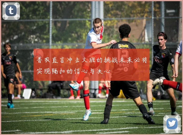 香农直言冲击文班的挑战未来必将实现隔扣的信心与决心