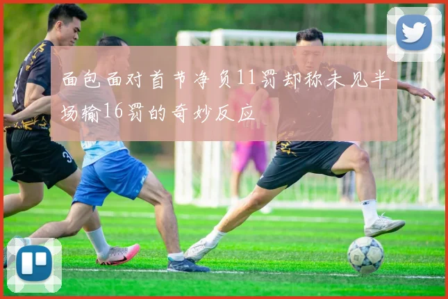 面包面对首节净负11罚却称未见半场输16罚的奇妙反应