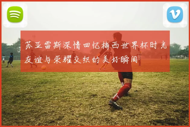 苏亚雷斯深情回忆梅西世界杯时光友谊与荣耀交织的美好瞬间