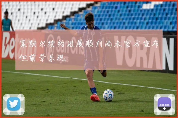 莱默尔续约进展顺利尚未官方宣布但前景乐观