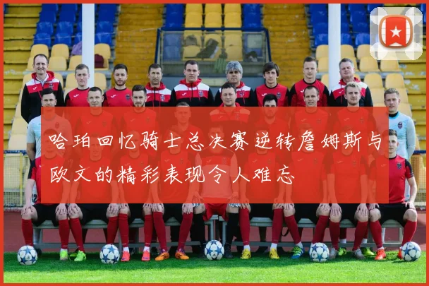 哈珀回忆骑士总决赛逆转詹姆斯与欧文的精彩表现令人难忘