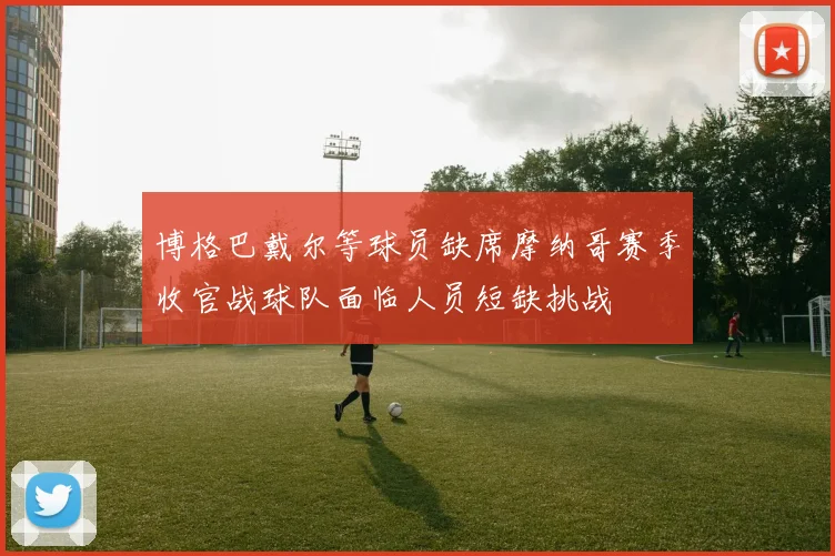 博格巴戴尔等球员缺席摩纳哥赛季收官战球队面临人员短缺挑战