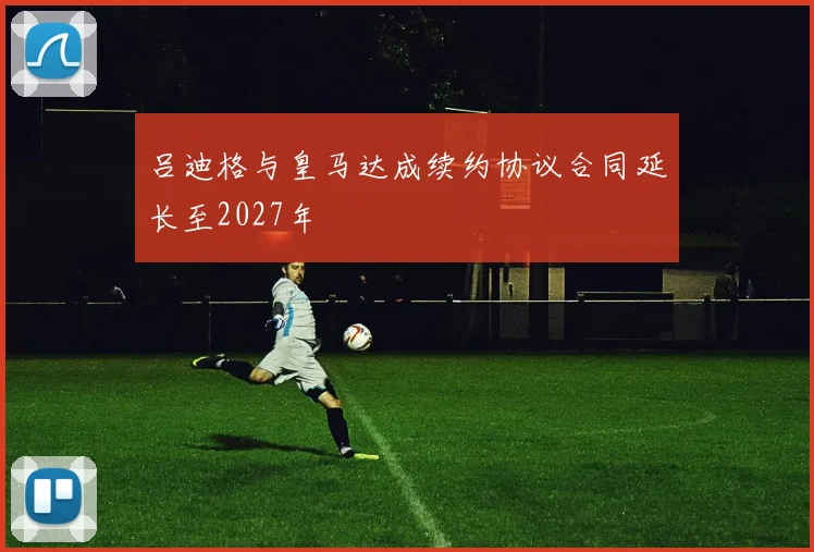 吕迪格与皇马达成续约协议合同延长至2027年