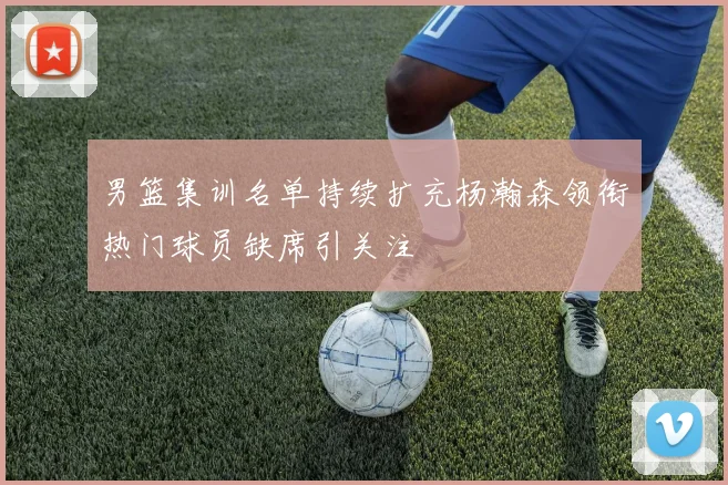男篮集训名单持续扩充杨瀚森领衔热门球员缺席引关注