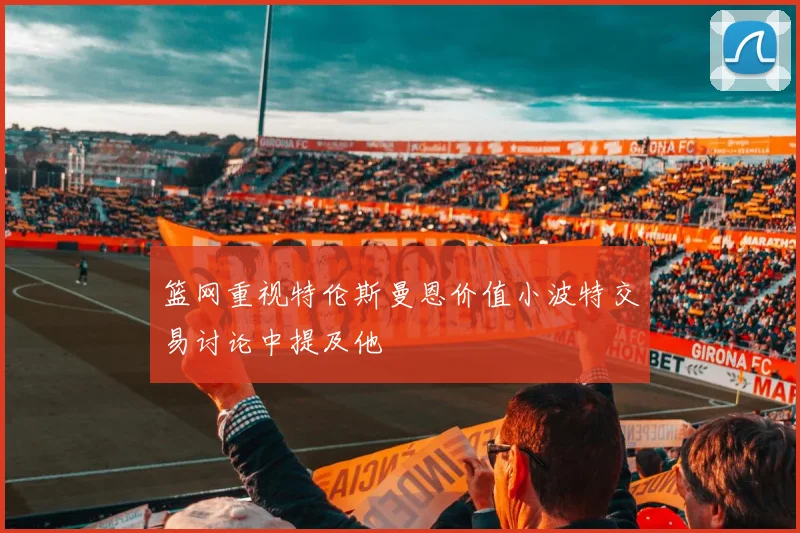 篮网重视特伦斯曼恩价值小波特交易讨论中提及他