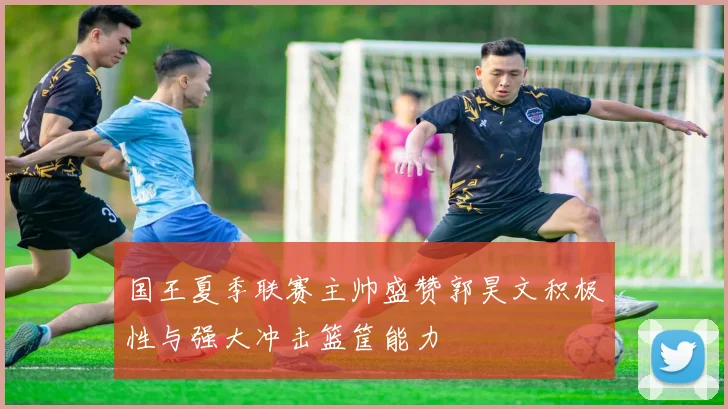 国王夏季联赛主帅盛赞郭昊文积极性与强大冲击篮筐能力