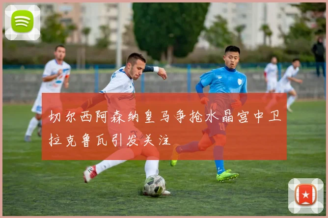 切尔西阿森纳皇马争抢水晶宫中卫拉克鲁瓦引发关注