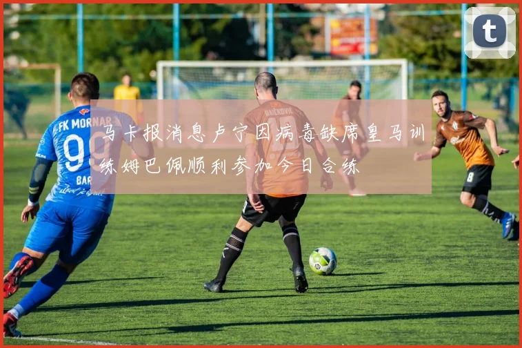 马卡报消息卢宁因病毒缺席皇马训练姆巴佩顺利参加今日合练
