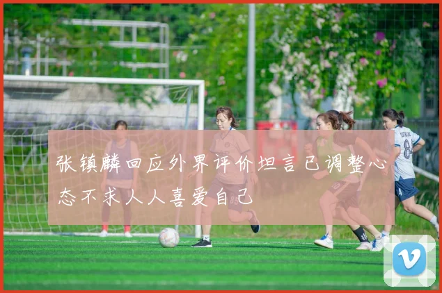 张镇麟回应外界评价坦言已调整心态不求人人喜爱自己