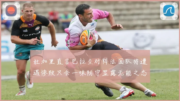 杜加里直言巴拉圭对阵法国队将遭遇惨败只会一味防守显露无能之态