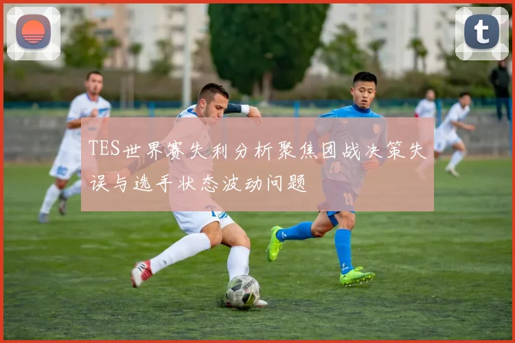 TES世界赛失利分析聚焦团战决策失误与选手状态波动问题