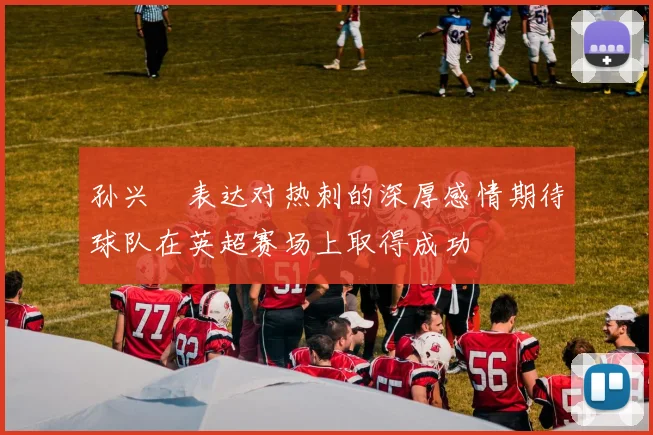 孙兴慜表达对热刺的深厚感情期待球队在英超赛场上取得成功