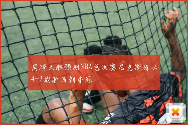 周琦大胆预测NBA总决赛尼克斯将以4-2战胜马刺夺冠