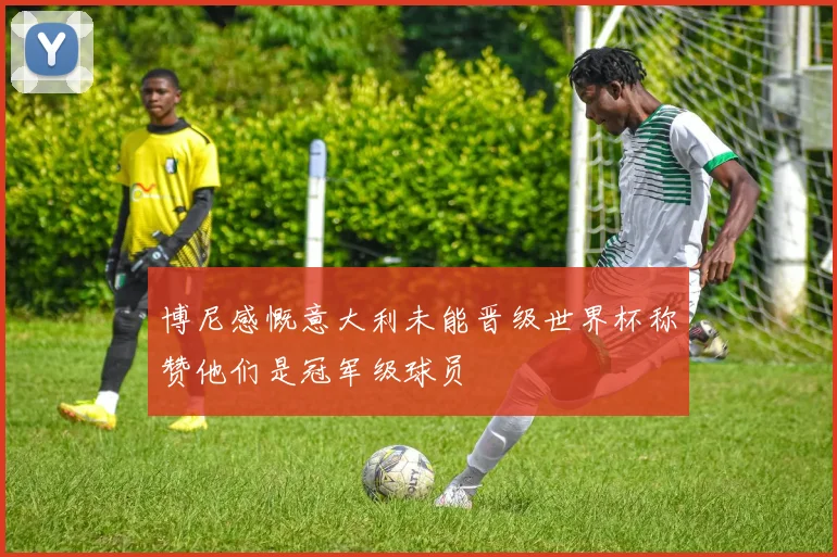 博尼感慨意大利未能晋级世界杯称赞他们是冠军级球员